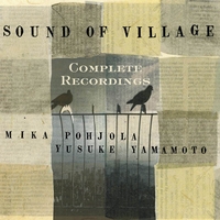 Mika Pohjola & Yusuke Yamamoto : The Complete Sound of Village Recordings